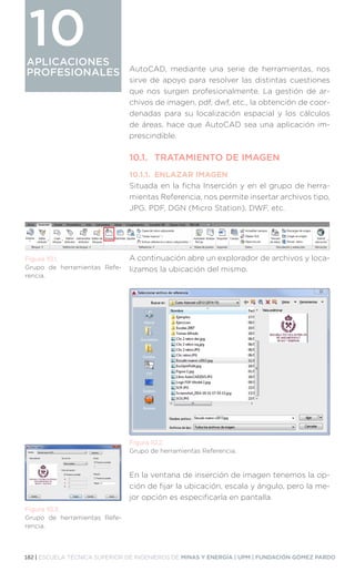 182 | ESCUELA TÉCNICA SUPERIOR DE INGENIEROS DE MINAS Y ENERGÍA | UPM | FUNDACIÓN GÓMEZ PARDO
APLICACIONES
PROFESIONALES
APLICACIONES
PROFESIONALES
10
AutoCAD, mediante una serie de herramientas, nos
sirve de apoyo para resolver las distintas cuestiones
que nos surgen profesionalmente. La gestión de ar-
chivos de imagen, pdf, dwf, etc., la obtención de coor-
denadas para su localización espacial y los cálculos
de áreas, hace que AutoCAD sea una aplicación im-
prescindible.
10.1.	 TRATAMIENTO DE IMAGEN
10.1.1.	 ENLAZAR IMAGEN
Situada en la ficha Inserción y en el grupo de herra-
mientas Referencia, nos permite insertar archivos tipo,
JPG, PDF, DGN (Micro Station), DWF, etc.
A continuación abre un explorador de archivos y loca-
lizamos la ubicación del mismo.
En la ventana de inserción de imagen tenemos la op-
ción de fijar la ubicación, escala y ángulo, pero la me-
jor opción es especificarla en pantalla.
Figura 10.1.
Grupo de herramientas Refe-
rencia.
Figura 10.2.
Grupo de herramientas Referencia.
Figura 10.3.
Grupo de herramientas Refe-
rencia.
 