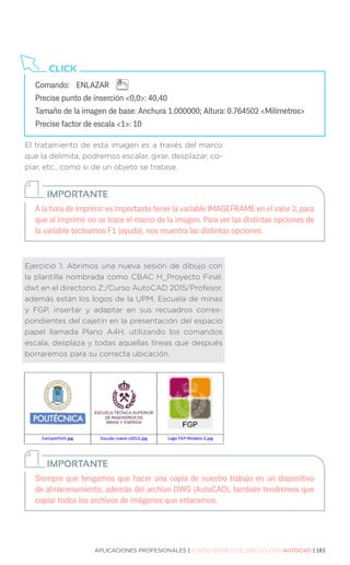 APLICACIONES PROFESIONALES | CURSO BÁSICO DE DIBUJO CON AUTOCAD | 183
El tratamiento de esta imagen es a través del marco
que la delimita, podremos escalar, girar, desplazar, co-
piar, etc., como si de un objeto se tratase.
Ejercicio 1: Abrimos una nueva sesión de dibujo con
la plantilla nombrada como CBAC H_Proyecto Final.
dwt en el directorio Z:/Curso AutoCAD 2015/Profesor,
además están los logos de la UPM, Escuela de minas
y FGP, insertar y adaptar en sus recuadros corres-
pondientes del cajetín en la presentación del espacio
papel llamada Plano A4H, utilizando los comandos
escala, desplaza y todas aquellas líneas que después
borraremos para su correcta ubicación.
Comando:	 ENLAZAR
Precise punto de inserción 0,0: 40,40
Tamaño de la imagen de base: Anchura 1.000000; Altura: 0.764502 Milímetros
Precise factor de escala 1: 10
CLICK
A la hora de imprimir es importante tener la variable IMAGEFRAME en el valor 2, para
que al imprimir no se trace el marco de la imagen. Para ver las distintas opciones de
la variable tecleamos F1 (ayuda), nos muestra las distintas opciones.
IMPORTANTE
Siempre que tengamos que hacer una copia de nuestro trabajo en un dispositivo
de almacenamiento, además del archivo DWG (AutoCAD), también tendremos que
copiar todos los archivos de imágenes que enlacemos.
IMPORTANTE
 