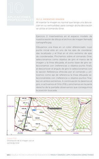 184 | ESCUELA TÉCNICA SUPERIOR DE INGENIEROS DE MINAS Y ENERGÍA | UPM | FUNDACIÓN GÓMEZ PARDO
APLICACIONES
PROFESIONALES 10.1.2.	ORIENTAR IMAGEN
Al insertar la imagen es normal que tenga una desvia-
ción en su verticalidad, para corregir dicha desviación
se utiliza el comando Girar.
Ejercicio 2: Insertaremos en el espacio modelo de
nuestra sesión de dibujo el archivo de imagen llamado
cartografía.jpg.
Dibujamos una línea en un color diferenciado, cuyo
punto inicial este en uno de los ejes de coordena-
das localizado y el final en el otro extremo de ejes
de coordenadas. Pinchamos sobre el comando Girar,
seleccionamos como objetos de giro el marco de la
imagen y la línea dibujada, el punto base de giro se-
leccionamos con (referencias a objetos-punto final),
al desconocer el ángulo de giro lo seleccionamos con
la opción Referencia ofrecida por el comando y uti-
lizamos como eje de referencia la línea dibujada se-
leccionándola con (referencia a objetos-puntos fina-
les) en ambos extremos. A continuación le daremos el
giro, si activamos el Orto (F8) y pinchamos en la parte
derecha de la pantalla observamos que conseguimos
la posición buscada.
Figura 10.4.
Orientación de la imagen con el
comando Girar.
 