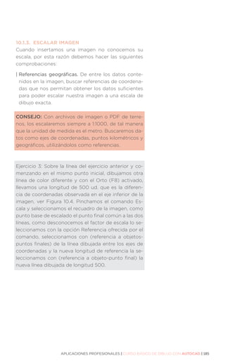 APLICACIONES PROFESIONALES | CURSO BÁSICO DE DIBUJO CON AUTOCAD | 185
10.1.3.	 ESCALAR IMAGEN
Cuando insertamos una imagen no conocemos su
escala, por esta razón debemos hacer las siguientes
comprobaciones:
| Referencias geográficas. De entre los datos conte-
nidos en la imagen, buscar referencias de coordena-
das que nos permitan obtener los datos suficientes
para poder escalar nuestra imagen a una escala de
dibujo exacta.
CONSEJO: Con archivos de imagen o PDF de terre-
nos, los escalaremos siempre a 1:1000, de tal manera
que la unidad de medida es el metro. Buscaremos da-
tos como ejes de coordenadas, puntos kilométricos y
geográficos, utilizándolos como referencias.
Ejercicio 3: Sobre la línea del ejercicio anterior y co-
menzando en el mismo punto inicial, dibujamos otra
línea de color diferente y con el Orto (F8) activado,
llevamos una longitud de 500 ud. que es la diferen-
cia de coordenadas observada en el eje inferior de la
imagen, ver Figura 10.4. Pinchamos el comando Es-
cala y seleccionamos el recuadro de la imagen, como
punto base de escalado el punto final común a las dos
líneas, como desconocemos el factor de escala lo se-
leccionamos con la opción Referencia ofrecida por el
comando, seleccionamos con (referencia a objetos-
puntos finales) de la línea dibujada entre los ejes de
coordenadas y la nueva longitud de referencia la se-
leccionamos con (referencia a objeto-punto final) la
nueva línea dibujada de longitud 500.
 