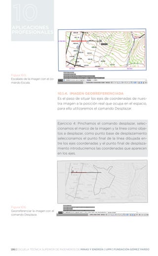 186 | ESCUELA TÉCNICA SUPERIOR DE INGENIEROS DE MINAS Y ENERGÍA | UPM | FUNDACIÓN GÓMEZ PARDO
APLICACIONES
PROFESIONALES
10.1.4.	 IMAGEN GEORREFERENCIADA
Es el paso de situar los ejes de coordenadas de nues-
tra imagen a la posición real que ocupa en el espacio,
para ello utilizaremos el comando Desplazar.
Ejercicio 4: Pinchamos el comando desplazar, selec-
cionamos el marco de la imagen y la línea como obje-
tos a desplazar, como punto base de desplazamiento
seleccionamos el punto final de la línea dibujada en-
tre los ejes coordenadas y el punto final de desplaza-
miento introduciremos las coordenadas que aparecen
en los ejes.
Figura 10.5.
Escalado de la imagen con el co-
mando Escala.
Figura 10.6.
Georreferenciar la imagen con el
comando Desplaza.
 