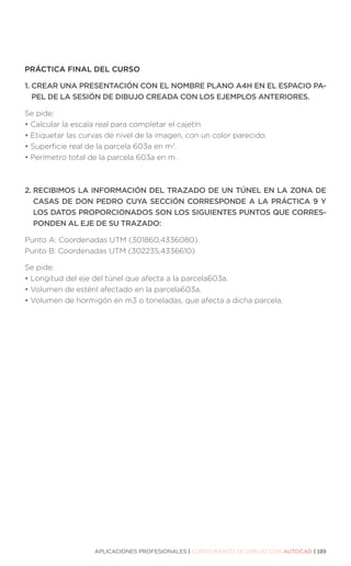 APLICACIONES PROFESIONALES | CURSO BÁSICO DE DIBUJO CON AUTOCAD | 189
PRÁCTICA FINAL DEL CURSO
1. 
CREAR UNA PRESENTACIÓN CON EL NOMBRE PLANO A4H EN EL ESPACIO PA-
PEL DE LA SESIÓN DE DIBUJO CREADA CON LOS EJEMPLOS ANTERIORES.
Se pide:
• 
Calcular la escala real para completar el cajetín
• 
Etiquetar las curvas de nivel de la imagen, con un color parecido.
• 
Superficie real de la parcela 603a en m2
.
• 
Perímetro total de la parcela 603a en m.
2. 
RECIBIMOS LA INFORMACIÓN DEL TRAZADO DE UN TÚNEL EN LA ZONA DE
CASAS DE DON PEDRO CUYA SECCIÓN CORRESPONDE A LA PRÁCTICA 9 Y
LOS DATOS PROPORCIONADOS SON LOS SIGUIENTES PUNTOS QUE CORRES-
PONDEN AL EJE DE SU TRAZADO:
Punto A: Coordenadas UTM (301860,4336080)
Punto B: Coordenadas UTM (302235,4336610)
Se pide:
• 
Longitud del eje del túnel que afecta a la parcela603a.
• 
Volumen de estéril afectado en la parcela603a.
• 
Volumen de hormigón en m3 o toneladas, que afecta a dicha parcela.
 
