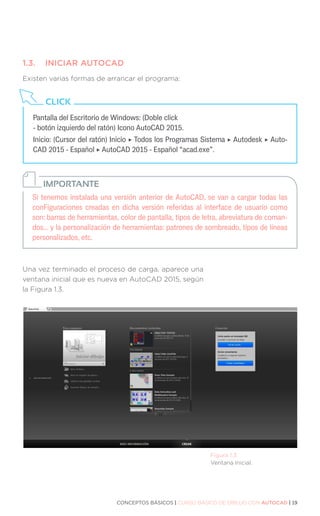 CONCEPTOS BÁSICOS | CURSO BÁSICO DE DIBUJO CON AUTOCAD | 19
1.3.	 INICIAR AUTOCAD
Existen varias formas de arrancar el programa:
Una vez terminado el proceso de carga, aparece una
ventana inicial que es nueva en AutoCAD 2015, según
la Figura 1.3.
Figura 1.3.
Ventana Inicial.
Si tenemos instalada una versión anterior de AutoCAD, se van a cargar todas las
conFiguraciones creadas en dicha versión referidas al interface de usuario como
son: barras de herramientas, color de pantalla, tipos de letra, abreviatura de coman-
dos... y la personalización de herramientas: patrones de sombreado, tipos de líneas
personalizados, etc.
IMPORTANTE
Pantalla del Escritorio de Windows: (Doble click	
- botón izquierdo del ratón) Icono AutoCAD 2015.
Inicio: (Cursor del ratón) Inicio ‣ Todos los Programas Sistema ‣ Autodesk ‣ Auto-
CAD 2015 - Español ‣ AutoCAD 2015 - Español “acad.exe”.
CLICK
 