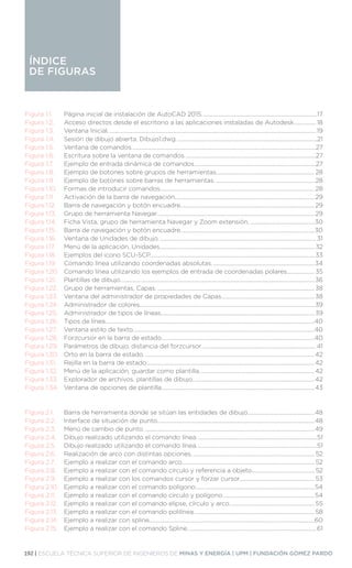 192 | ESCUELA TÉCNICA SUPERIOR DE INGENIEROS DE MINAS Y ENERGÍA | UPM | FUNDACIÓN GÓMEZ PARDO
ÍNDICE
DE FIGURAS
ÍNDICE
DE FIGURAS
Figura 1.1.	 Página inicial de instalación de AutoCAD 2015.....................................................................................17
Figura 1.2.	 Acceso directos desde el escritorio a las aplicaciones instaladas de Autodesk................. 18
Figura 1.3.	 Ventana Inicial......................................................................................................................................................... 19
Figura 1.4.	 Sesión de dibujo abierta, Dibujo1.dwg........................................................................................................21
Figura 1.5.	 Ventana de comandos........................................................................................................................................27
Figura 1.6.	 Escritura sobre la ventana de comandos.................................................................................................27
Figura 1.7.	 Ejemplo de entrada dinámica de comandos..........................................................................................27
Figura 1.8.	 Ejemplo de botones sobre grupos de herramientas.........................................................................28
Figura 1.9.	 Ejemplo de botones sobre barras de herramientas..........................................................................28
Figura 1.10.	 Formas de introducir comandos..................................................................................................................28
Figura 1.11.	 Activación de la barra de navegación.......................................................................................................29
Figura 1.12.	 Barra de navegación y botón encuadre...................................................................................................29
Figura 1.13.	 Grupo de herramienta Navegar....................................................................................................................29
Figura 1.14.	 Ficha Vista, grupo de herramienta Navegar y Zoom extensión.................................................30
Figura 1.15.	 Barra de navegación y botón encuadre...................................................................................................30
Figura 1.16.	 Ventana de Unidades de dibujo.................................................................................................................... 31
Figura 1.17.	 Menú de la aplicación, Unidades.................................................................................................................. 32
Figura 1.18.	 Ejemplos del icono SCU-SCP.........................................................................................................................33
Figura 1.19.	 Comando línea utilizando coordenadas absolutas............................................................................34
Figura 1.20.	 Comando línea utilizando los ejemplos de entrada de coordenadas polares..................... 35
Figura 1.21.	 Plantillas de dibujo...............................................................................................................................................36
Figura 1.22.	 Grupo de herramientas, Capas.....................................................................................................................38
Figura 1.23.	 Ventana del administrador de propiedades de Capas.....................................................................38
Figura 1.24.	 Administrador de colores.................................................................................................................................39
Figura 1.25.	 Administrador de tipos de líneas.................................................................................................................39
Figura 1.26.	 Tipos de línea..........................................................................................................................................................40
Figura 1.27.	 Ventana estilo de texto......................................................................................................................................40
Figura 1.28.	 Forzcursor en la barra de estado.................................................................................................................40
Figura 1.29.	 Parámetros de dibujo, distancia del forzcursor..................................................................................... 41
Figura 1.30.	 Orto en la barra de estado..............................................................................................................................42
Figura 1.31.	 Rejilla en la barra de estado............................................................................................................................42
Figura 1.32.	 Menú de la aplicación, guardar como plantilla.....................................................................................42
Figura 1.33.	 Explorador de archivos, plantillas de dibujo..........................................................................................42
Figura 1.34.	 Ventana de opciones de plantilla.................................................................................................................43
Figura 2.1.	 Barra de herramienta donde se sitúan las entidades de dibujo..................................................48
Figura 2.2.	 Interface de situación de punto....................................................................................................................48
Figura 2.3.	 Menú de cambio de punto..............................................................................................................................49
Figura 2.4.	 Dibujo realizado utilizando el comando línea.........................................................................................51
Figura 2.5.	 Dibujo realizado utilizando el comando línea.........................................................................................51
Figura 2.6.	 Realización de arco con distintas opciones........................................................................................... 52
Figura 2.7.	 Ejemplo a realizar con el comando arco.................................................................................................. 52
Figura 2.8.	 Ejemplo a realizar con el comando círculo y referencia a objeto............................................... 52
Figura 2.9.	 Ejemplo a realizar con los comandos cursor y forzar cursor........................................................ 53
Figura 2.10.	 Ejemplo a realizar con el comando polígono........................................................................................54
Figura 2.11.	 Ejemplo a realizar con el comando círculo y polígono....................................................................54
Figura 2.12.	 Ejemplo a realizar con el comando elipse, círculo y arco............................................................... 55
Figura 2.13.	 Ejemplo a realizar con el comando polilínea.........................................................................................58
Figura 2.14.	 Ejemplo a realizar con spline..........................................................................................................................60
Figura 2.15.	 Ejemplo a realizar con el comando Spline............................................................................................... 61
 