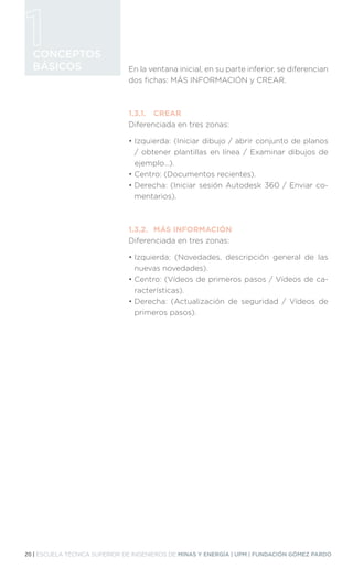 20 | ESCUELA TÉCNICA SUPERIOR DE INGENIEROS DE MINAS Y ENERGÍA | UPM | FUNDACIÓN GÓMEZ PARDO
CONCEPTOS
BÁSICOS En la ventana inicial, en su parte inferior, se diferencian
dos fichas: MÁS INFORMACIÓN y CREAR.
1.3.1.	CREAR
Diferenciada en tres zonas:
• 
Izquierda: (Iniciar dibujo / abrir conjunto de planos
/ obtener plantillas en línea / Examinar dibujos de
ejemplo…).
• 
Centro: (Documentos recientes).
• 
Derecha: (Iniciar sesión Autodesk 360 / Enviar co-
mentarios).
1.3.2.	 MÁS INFORMACIÓN
Diferenciada en tres zonas:
• 
Izquierda: (Novedades, descripción general de las
nuevas novedades).
• 
Centro: (Vídeos de primeros pasos / Vídeos de ca-
racterísticas).
• 
Derecha: (Actualización de seguridad / Vídeos de
primeros pasos).
 
