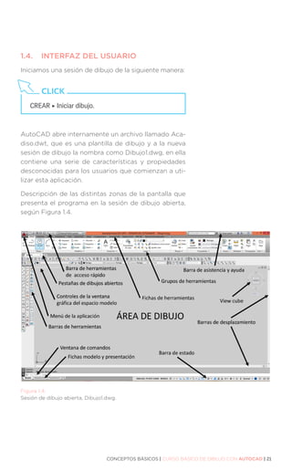 CONCEPTOS BÁSICOS | CURSO BÁSICO DE DIBUJO CON AUTOCAD | 21
1.4.	 INTERFAZ DEL USUARIO
Iniciamos una sesión de dibujo de la siguiente manera:
AutoCAD abre internamente un archivo llamado Aca-
diso.dwt, que es una plantilla de dibujo y a la nueva
sesión de dibujo la nombra como Dibujo1.dwg, en ella
contiene una serie de características y propiedades
desconocidas para los usuarios que comienzan a uti-
lizar esta aplicación.
Descripción de las distintas zonas de la pantalla que
presenta el programa en la sesión de dibujo abierta,
según Figura 1.4.
Figura 1.4.
Sesión de dibujo abierta, Dibujo1.dwg.
CREAR ‣ Iniciar dibujo.
CLICK
 