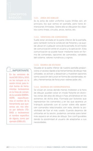 22 | ESCUELA TÉCNICA SUPERIOR DE INGENIEROS DE MINAS Y ENERGÍA | UPM | FUNDACIÓN GÓMEZ PARDO
CONCEPTOS
BÁSICOS 1.4.1.	 ÁREA DE DIBUJO
Es la zona de color uniforme cuyos límites son, en
principio, los que vemos en pantalla, pero tiene di-
mensiones ilimitadas. Sobre ella se dibujaran los obje-
tos como líneas, círculos, arcos, textos, etc.
1.4.2.	 VENTANA DE COMANDOS
Suele estar anclada en la parte inferior de la pantalla,
pero también toma la condición de flotante y se pue-
de ubicar en cualquier zona de la pantalla. Es el medio
de comunicación entre el usuario y la aplicación. Esta
comunicación se puede hacer mediante texto en for-
ma de comandos, opciones de comandos, variables
del sistema, valores numéricos y signos.
1.4.3.	 BARRA DE ESTADO
Situada en la parte inferior de nuestra pantalla propor-
ciona un acceso rápido a las herramientas de dibujo más
utilizadas, se activan y desactivan y muestran opciones
como: posición del cursor en forma de coordenadas, re-
jilla y herramientas de forzcursor, rastreo polar, etc.
1.4.4.	 BARRAS DE HERRAMIENTAS
Se sitúan en zonas donde menos molesten a la hora
de dibujar, pueden estar en modo flotante en distin-
tas zonas del área de dibujo o fijas anclándose en los
extremos de dicha área. Formada por botones que
representan los comandos y en las que aparece un
triángulo pulsando con el cursor sobre ella apare-
cen comandos relacionados con este, dando la po-
sibilidad de fijar el más usado. Cuando dejamos de
utilizarlas en la sesión, podemos cerrarlas para tener
más espacio en el área de dibujo. Son conFigurables
dando la posibilidad al usuario de adaptarlas a sus
necesidades.
En las versiones de
AutoCAD 2014 y 2015
no las incluyen en la
sesión inicial, para in-
cluir barras de herra-
mientas teclearemos
en la línea de coman-
do la variable BARRA-
HERR, especificare-
mos el nombre de la
herramienta que que-
remos ver, nos ofre-
ce por defecto (TO-
DAS) o teclearemos
el nombre específico
de alguna, como por
ejemplo (DIBUJO).
IMPORTANTE
 