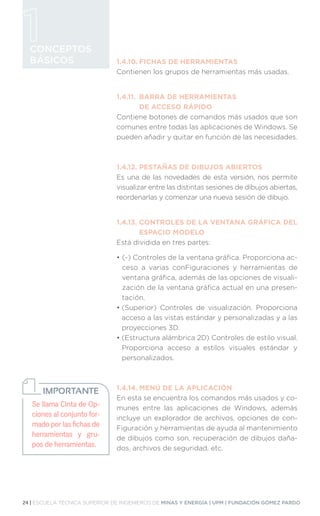 24 | ESCUELA TÉCNICA SUPERIOR DE INGENIEROS DE MINAS Y ENERGÍA | UPM | FUNDACIÓN GÓMEZ PARDO
CONCEPTOS
BÁSICOS 1.4.10.	FICHAS DE HERRAMIENTAS
Contienen los grupos de herramientas más usadas.
1.4.11.	 BARRA DE HERRAMIENTAS
	 DE ACCESO RÁPIDO
Contiene botones de comandos más usados que son
comunes entre todas las aplicaciones de Windows. Se
pueden añadir y quitar en función de las necesidades.
1.4.12.	PESTAÑAS DE DIBUJOS ABIERTOS
Es una de las novedades de esta versión, nos permite
visualizar entre las distintas sesiones de dibujos abiertas,
reordenarlas y comenzar una nueva sesión de dibujo.
1.4.13.	
CONTROLES DE LA VENTANA GRÁFICA DEL
ESPACIO MODELO
Está dividida en tres partes:
• 
(-) Controles de la ventana gráfica. Proporciona ac-
ceso a varias conFiguraciones y herramientas de
ventana gráfica, además de las opciones de visuali-
zación de la ventana gráfica actual en una presen-
tación.
• 
(Superior) Controles de visualización. Proporciona
acceso a las vistas estándar y personalizadas y a las
proyecciones 3D.
• 
(Estructura alámbrica 2D) Controles de estilo visual.
Proporciona acceso a estilos visuales estándar y
personalizados.
1.4.14.	MENÚ DE LA APLICACIÓN
En esta se encuentra los comandos más usados y co-
munes entre las aplicaciones de Windows, además
incluye un explorador de archivos, opciones de con-
Figuración y herramientas de ayuda al mantenimiento
de dibujos como son, recuperación de dibujos daña-
dos, archivos de seguridad, etc.
Se llama Cinta de Op-
ciones al conjunto for-
mado por las fichas de
herramientas y gru-
pos de herramientas.
IMPORTANTE
 