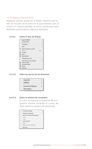 CONCEPTOS BÁSICOS | CURSO BÁSICO DE DIBUJO CON AUTOCAD | 25
1.4.15.	MENÚ CONTEXTUAL
Aparece cuando pulsamos el botón derecho del ra-
tón. En función de la zona en la que estemos con el
cursor en nuestra pantalla, el menú contextual toma
distintas características. Algunos ejemplos:
1.4.1.5.1. 	 Sobre el área de Dibujo
1.4.1.5.2. 	 Sobre las barras de herramientas
1.4.1.5.3. 	 Sobre la ventana de comandos
El menú contextual se presenta de la si-
guiente manera situando el cursor del
ratón sobre la ventana de comandos.
 