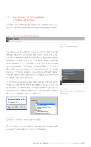 CONCEPTOS BÁSICOS | CURSO BÁSICO DE DIBUJO CON AUTOCAD | 27
1.5.	
ENTRADA DE COMANDOS
Y VISUALIZACIÓN
Existen varias formas de introducir comandos en Au-
toCAD, es recomendable conocer varias alternativas.
1.5.1.	 VENTANA DE COMANDOS
Se encuentra situada en la parte inferior del área de
dibujo, situamos el cursor del ratón sobre ella y es-
cribimos directamente el comando a ejecutar, según
empezamos a escribir y va ofreciendo alternativas de
otros comandos, comandos predictivos y hasta que
no se completa la escritura o eligiéndola con el cursor
del ratón, no se ejecuta. Una vez escrito el comando
para confirmar se pulsa la tecla Intro o el botón dere-
cho del ratón, menú contextual y elegiremos Intro con
el botón izquierdo del ratón.
Si tenemos el conmutador activado de entrada diná-
mica situado en la barra de estado, al igual que en
la ventana de comandos te ofrece alternativas de co-
mandos que puedes seleccionar con el cursor pulsan-
do con el botón izquierdo del ratón.
En la ventana de comandos siempre van apareciendo
un registro de todos los pasos realizados.
Figura 1.5.
Ventana de comandos.
Figura 1.6.
Escritura sobre la ventana de
comandos.
Figura 1.7.
Ejemplo de entrada dinámica de comandos.
 