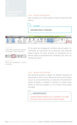 30 | ESCUELA TÉCNICA SUPERIOR DE INGENIEROS DE MINAS Y ENERGÍA | UPM | FUNDACIÓN GÓMEZ PARDO
CONCEPTOS
BÁSICOS 1.5.5.	 ZOOM EXTENSIÓN
Nos muestra en el área gráfica toda la extensión del
dibujo.
En la barra de navegación el botón de encuadre ini-
cialmente se encuentra en la posición que aparece
según Figura 1.14. pero al tener un triangulito en su
lateral cabe la posibilidad de cambiarlo por otro co-
mando de zoom.
1.5.6.	 RUEDA DEL RATÓN
Nos permite acercar o alejar los objetos respecto al
área gráfica, toma como referencia la mira de nuestro
cursor. Su funcionamiento, se coloca la mira del ratón
sobre el objeto a ampliar, si arrastro la rueda hacia
arriba, se acerca al objeto y si la arrastro hacia abajo
me alejo.
Comando: Zoom ‣ Extensión
CLICK
Figura 1.14.
Ficha Vista, grupo de herramien-
ta Navegar y Zoom extensión.
Figura 1.15.
Barra de navegación y botón
encuadre.
Cuando estemos dentro de un comando y no sabe-
mos cómo salir, recurriremos a la tecla escape.
IMPORTANTE
 