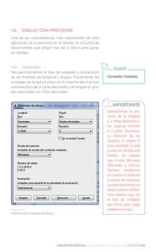 CONCEPTOS BÁSICOS | CURSO BÁSICO DE DIBUJO CON AUTOCAD | 31
1.6.	
DIBUJO CON PRECISIÓN
Una de las características más importantes de esta
aplicación es la precisión en el diseño, el conjunto de
herramientas que ofrece nos van a servir para ganar
en rapidez.
1.6.1.	UNIDADES
Nos permite definir el tipo de unidades y la precisión
de las medidas de longitud y ángulo. Inicialmente, las
unidades de longitud están en el sistema decimal con
una precisión de 4 cifras decimales y el ángulo en gra-
dos decimales sin cifras decimales.
Figura 1.16.
Ventana de Unidades de dibujo.
Comando: Unidades
CLICK
Cambiaremos la pre-
cisión de la longitud
a 2 cifras decimales y
los ángulos también
a 2 cifras decimales.
La dirección de los
ángulos, el ángulo 0
está orientado al este
y crece en sentido anti
horario, de manera
que: 0-este, 90-norte,
180-oeste y 270-sur.
También tendremos
en cuenta la casilla de
la escala de inserción,
cuando insertemos un
dibujo externo tendre-
mos primero que ver
el tipo de unidades
que tiene, para luego
establecerlo aquí.
IMPORTANTE
 