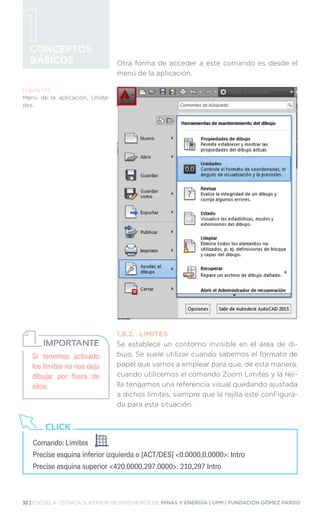 32 | ESCUELA TÉCNICA SUPERIOR DE INGENIEROS DE MINAS Y ENERGÍA | UPM | FUNDACIÓN GÓMEZ PARDO
CONCEPTOS
BÁSICOS Otra forma de acceder a este comando es desde el
menú de la aplicación.
1.6.2.	LIMITES
Se establece un contorno invisible en el área de di-
bujo. Se suele utilizar cuando sabemos el formato de
papel que vamos a emplear para que, de esta manera,
cuando utilicemos el comando Zoom Limites y la reji-
lla tengamos una referencia visual quedando ajustada
a dichos límites, siempre que la rejilla este conFigura-
da para esta situación.
Si tenemos activado
los límites no nos deja
dibujar por fuera de
ellos.
IMPORTANTE
Figura 1.17.
Menú de la aplicación, Unida-
des.
Comando: Limites
Precise esquina inferior izquierda o [ACT/DES] 0.0000,0.0000: Intro
Precise esquina superior 420.0000,297.0000: 210,297 Intro
CLICK
 