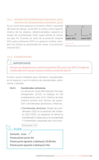CONCEPTOS BÁSICOS | CURSO BÁSICO DE DIBUJO CON AUTOCAD | 33
1.6.3.	 SISTEMA DE COORDENADAS UNIVERSAL (SCU)
	 -SISTEMA DE COORDENADAS PERSONAL (SCP)
Es un icono que aparece en la parte inferior izquierda
del área de dibujo, AutoCAD lo utiliza como gestión
interna de los objetos, referenciándolos respecto al
origen de coordenadas (0,0), lugar donde se cortan
los ejes XY. Cuando se varía de la posición original
SCU, pasa a llamarse SCP y su aspecto cambia, siem-
pre nos ofrece la posibilidad de volver a la posición
original SCU.
1.6.4.	COORDENADAS
Existen varios métodos para introducir coordenadas
en el espacio y son el sistema de coordenadas carte-
sianas y polares.
1.6.4.1.	 Coordenadas cartesianas
La ubicación viene definida por tres ejes
ortogonales (X,Y,Z), al trabajar en 2D
emplearemos solo (X,Y). Dentro de este
sistema existen dos formas de expre-
sión, coordenadas absolutas y relativas.
| Coordenadas absolutas: Origen de coor-
denadas (0,0) es la posición del símbo-
lo (SCU-SCP). La expresión la define la
coordenada X (abscisas) y la coordenada
Y (ordenadas), separadas por una coma.
Expresión: X,Y
Figura 1.18.
Ejemplos del icono SCU-SCP.
Siempre que desplacemos o variemos la posición SCU, pasa a ser SCP y el origen de
coordenadas (0,0) siempre estará en donde se cortan los ejes XY.
IMPORTANTE
Comando:	Línea
Precise primer punto: 0,0
Precise punto siguiente o [deshacer]: 20,40 Intro
Precise punto siguiente o [deshacer]: Intro
CLICK
 