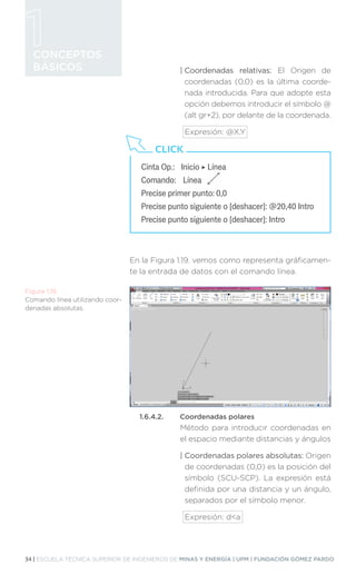 34 | ESCUELA TÉCNICA SUPERIOR DE INGENIEROS DE MINAS Y ENERGÍA | UPM | FUNDACIÓN GÓMEZ PARDO
CONCEPTOS
BÁSICOS | Coordenadas relativas: El Origen de
coordenadas (0,0) es la última coorde-
nada introducida. Para que adopte esta
opción debemos introducir el símbolo @
(alt gr+2), por delante de la coordenada.
Expresión: @X,Y
En la Figura 1.19. vemos como representa gráficamen-
te la entrada de datos con el comando línea.
1.6.4.2.	 Coordenadas polares
Método para introducir coordenadas en
el espacio mediante distancias y ángulos
| 
Coordenadas polares absolutas: Origen
de coordenadas (0,0) es la posición del
símbolo (SCU-SCP). La expresión está
definida por una distancia y un ángulo,
separados por el símbolo menor.
Expresión: da
Cinta Op.:	 Inicio ‣ Línea
Comando:	 Línea
Precise primer punto: 0,0
Precise punto siguiente o [deshacer]: @20,40 Intro
Precise punto siguiente o [deshacer]: Intro
CLICK
Figura 1.19.
Comando línea utilizando coor-
denadas absolutas.
 
