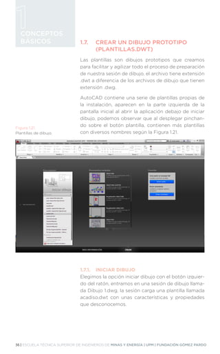 36 | ESCUELA TÉCNICA SUPERIOR DE INGENIEROS DE MINAS Y ENERGÍA | UPM | FUNDACIÓN GÓMEZ PARDO
CONCEPTOS
BÁSICOS 1.7.	
CREAR UN DIBUJO PROTOTIPO
(PLANTILLAS.DWT)
Las plantillas son dibujos prototipos que creamos
para facilitar y agilizar todo el proceso de preparación
de nuestra sesión de dibujo, el archivo tiene extensión
.dwt a diferencia de los archivos de dibujo que tienen
extensión .dwg.
AutoCAD contiene una serie de plantillas propias de
la instalación, aparecen en la parte izquierda de la
pantalla inicial al abrir la aplicación debajo de iniciar
dibujo, podemos observar que al desplegar pinchan-
do sobre el botón plantilla, contienen más plantillas
con diversos nombres según la Figura 1.21.
1.7.1.	 INICIAR DIBUJO
Elegimos la opción iniciar dibujo con el botón izquier-
do del ratón, entramos en una sesión de dibujo llama-
da Dibujo 1.dwg, la sesión carga una plantilla llamada
acadiso.dwt con unas características y propiedades
que desconocemos.
Figura 1.21.
Plantillas de dibujo.
 