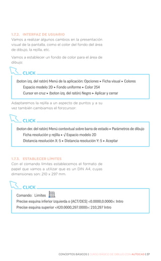 CONCEPTOS BÁSICOS | CURSO BÁSICO DE DIBUJO CON AUTOCAD | 37
1.7.2.	 INTERFAZ DE USUARIO
Vamos a realizar algunos cambios en la presentación
visual de la pantalla, como el color del fondo del área
de dibujo, la rejilla, etc.
Vamos a establecer un fondo de color para el área de
dibujo:
Adaptaremos la rejilla a un aspecto de puntos y a su
vez también cambiamos el forzcursor:
1.7.3.	 ESTABLECER LÍMITES
Con el comando límites establecemos el formato de
papel que vamos a utilizar que es un DIN A4, cuyas
dimensiones son: 210 x 297 mm.
(boton izq. del ratón) Menú de la aplicación: Opciones ‣ Ficha visual ‣ Colores
	 Espacio modelo 2D ‣ Fondo uniforme ‣ Color 254
	 Cursor en cruz ‣ (boton izq. del ratón) Negro ‣ Aplicar y cerrar
CLICK
(boton der. del ratón) Menú contextual sobre barra de estado ‣ Parámetros de dibujo
	 Ficha resolución y rejilla ‣ √ Espacio modelo 2D
	 Distancia resolución X: 5 ‣ Distancia resolución Y: 5 ‣ Aceptar
CLICK
Comando:	Limites	
Precise esquina inferior izquierda o [ACT/DES] 0.0000,0.0000: Intro
Precise esquina superior 420.0000,297.0000: 210,297 Intro
CLICK
 