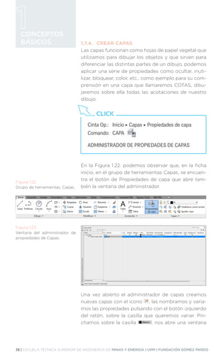 38 | ESCUELA TÉCNICA SUPERIOR DE INGENIEROS DE MINAS Y ENERGÍA | UPM | FUNDACIÓN GÓMEZ PARDO
CONCEPTOS
BÁSICOS 1.7.4.	 CREAR CAPAS
Las capas funcionan como hojas de papel vegetal que
utilizamos para dibujar los objetos y que sirven para
diferenciar las distintas partes de un dibujo, podemos
aplicar una serie de propiedades como ocultar, inuti-
lizar, bloquear, color, etc., como ejemplo para su com-
prensión en una capa que llamaremos COTAS, dibu-
jaremos sobre ella todas las acotaciones de nuestro
dibujo.
En la Figura 1.22. podemos observar que, en la ficha
inicio, en el grupo de herramientas Capas, se encuen-
tra el botón de Propiedades de capa que abre tam-
bién la ventana del administrador.
Una vez abierto el administrador de capas creamos
nuevas capas con el icono , las nombramos y varia-
mos las propiedades pulsando con el botón izquierdo
del ratón, sobre la casilla que queremos variar. Pin-
chamos sobre la casilla , nos abre una ventana
Cinta Op.:	 Inicio ‣ Capas ‣ Propiedades de capa
Comando:	CAPA
ADMINISTRADOR DE PROPIEDADES DE CAPAS
CLICK
Figura 1.22.
Grupo de herramientas, Capas.
Figura 1.23.
Ventana del administrador de
propiedades de Capas.
 