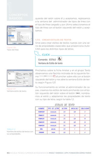 40 | ESCUELA TÉCNICA SUPERIOR DE INGENIEROS DE MINAS Y ENERGÍA | UPM | FUNDACIÓN GÓMEZ PARDO
CONCEPTOS
BÁSICOS quierdo del ratón sobre él y aceptamos, regresamos
a la ventana del administrador de tipos de línea con
el tipo de línea cargado y por último seleccionamos el
tipo de línea con el botón izquierdo del ratón y acep-
tamos.
1.7.5.	 CREAR ESTILOS DE TEXTO
Sirve para crear estilos de textos nuevos con una se-
rie de propiedades especiales que proporciona Auto-
CAD para los distintos tipos de letras.
Pinchamos sobre la ficha Anotar y en el grupo Texto
observamos una flechita inclinada de la siguiente for-
ma al pinchar sobre ella con el botón
izquierdo del ratón y nos abre la ventana Estilo de tex-
to según Figura 1.27.
Su funcionamiento es similar al administrador de ca-
pas, creamos los estilos de texto pinchando con el bo-
tón izquierdo del ratón sobre el botón , nombra-
mos al estilo y adaptamos las propiedades de texto
con su tipo de letra, según la tabla 1.2.
Figura 1.26.
Tipos de línea.
Figura 1.27.
Ventana estilo de texto.
Comando:	ESTILO
Ventana de Estilo de texto
CLICK
TABLA 1.2.
Nombre de estilos de textos con
sus propiedades.
 