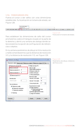 CONCEPTOS BÁSICOS | CURSO BÁSICO DE DIBUJO CON AUTOCAD | 41
Figura 1.28.
Forzcursor en la barra de estado.
Figura 1.29.
Parámetros de dibujo, distancia
del forzcursor.
1.7.6.	 FORZCURSOR (F9)
Fuerza al cursor a dar saltos con unas dimensiones
establecidas. Su localización en la barra de estado, ver
Figura 1.28.
Para establecer las dimensiones de salto del cursor
pincharemos sobre el triángulo situado en la parte de
la derecha y abrirá una ventana de dialogo donde se-
leccionaremos la opción de conFiguración de referen-
cias a objetos.
En la ventana parámetros de dibujo la ficha resolución
y rejilla comprobaremos que la distancia de resolución
X:5 y la distancia de resolución Y:5, ver Figura 1.29.
 