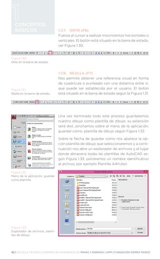 42 | ESCUELA TÉCNICA SUPERIOR DE INGENIEROS DE MINAS Y ENERGÍA | UPM | FUNDACIÓN GÓMEZ PARDO
CONCEPTOS
BÁSICOS 1.7.7.	 ORTO (F8)
Fuerza al cursor a realizar movimientos horizontales o
verticales. El botón está situado en la barra de estado,
ver Figura 1.30.
1.7.8.	 REJILLA (F7)
Nos permite obtener una referencia visual en forma
de cuadrícula o punteado con una distancia entre sí,
que puede ser establecida por el usuario. El botón
está situado en la barra de estado según la Figura 1.31.
Una vez terminado todo este proceso guardaremos
nuestro dibujo como plantilla de dibujo, su extensión
será dwt, pinchamos sobre el menú de la aplicación,
guardar como, plantilla de dibujo según Figura 1.32.
Sobre la flecha de guardar como nos aparece la op-
ción plantilla de dibujo que seleccionaremos y a conti-
nuación nos abre un explorador de archivos y el lugar
donde almacena todas las plantillas de AutoCAD se-
gún Figura 1.33. pondremos un nombre identificativo
al archivo, por ejemplo Plantilla A4H.dwt.
Figura 1.30.
Orto en la barra de estado.
Figura 1.31.
Rejilla en la barra de estado.
Figura 1.32.
Menú de la aplicación, guardar
como plantilla.
Figura 1.33.
Explorador de archivos, planti-
llas de dibujo.
 