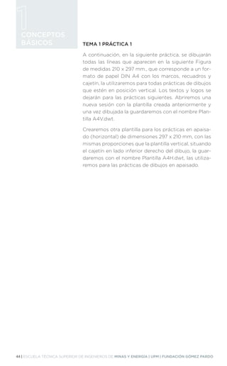 44 | ESCUELA TÉCNICA SUPERIOR DE INGENIEROS DE MINAS Y ENERGÍA | UPM | FUNDACIÓN GÓMEZ PARDO
CONCEPTOS
BÁSICOS TEMA 1 PRÁCTICA 1
A continuación, en la siguiente práctica, se dibujarán
todas las líneas que aparecen en la siguiente Figura
de medidas 210 x 297 mm., que corresponde a un for-
mato de papel DIN A4 con los marcos, recuadros y
cajetín, la utilizaremos para todas prácticas de dibujos
que estén en posición vertical. Los textos y logos se
dejarán para las prácticas siguientes. Abriremos una
nueva sesión con la plantilla creada anteriormente y
una vez dibujada la guardaremos con el nombre Plan-
tilla A4V.dwt.
Crearemos otra plantilla para los prácticas en apaisa-
do (horizontal) de dimensiones 297 x 210 mm, con las
mismas proporciones que la plantilla vertical, situando
el cajetín en lado inferior derecho del dibujo, la guar-
daremos con el nombre Plantilla A4H.dwt, las utiliza-
remos para las prácticas de dibujos en apaisado.
 