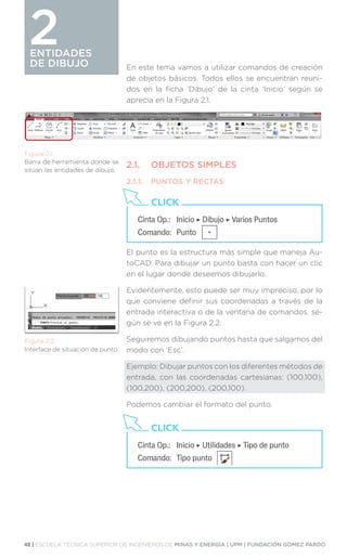 48 | ESCUELA TÉCNICA SUPERIOR DE INGENIEROS DE MINAS Y ENERGÍA | UPM | FUNDACIÓN GÓMEZ PARDO
ENTIDADES
DE DIBUJO
ENTIDADES
DE DIBUJO En este tema vamos a utilizar comandos de creación
de objetos básicos. Todos ellos se encuentran reuni-
dos en la ficha ‘Dibujo’ de la cinta ‘Inicio’ según se
aprecia en la Figura 2.1.
2.1.	 OBJETOS SIMPLES
2.1.1.	 PUNTOS Y RECTAS
El punto es la estructura más simple que maneja Au-
toCAD. Para dibujar un punto basta con hacer un clic
en el lugar donde deseemos dibujarlo.
Evidentemente, esto puede ser muy impreciso, por lo
que conviene definir sus coordenadas a través de la
entrada interactiva o de la ventana de comandos. se-
gún se ve en la Figura 2.2.
Seguiremos dibujando puntos hasta que salgamos del
modo con ‘Esc’.
Ejemplo: Dibujar puntos con los diferentes métodos de
entrada, con las coordenadas cartesianas: (100,100),
(100,200), (200,200), (200,100).
Podemos cambiar el formato del punto.
Figura 2.1.
Barra de herramienta donde se
sitúan las entidades de dibujo.
Figura 2.2.
Interface de situación de punto.
Cinta Op.:	 Inicio ‣ Dibujo ‣ Varios Puntos
Comando:	Punto
CLICK
Cinta Op.:	 Inicio ‣ Utilidades ‣ Tipo de punto
Comando:	 Tipo punto
CLICK
2
 