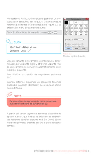 ENTIDADES DE DIBUJO | CURSO BÁSICO DE DIBUJO CON AUTOCAD | 49
Figura 2.3.
Menú de cambio de punto.
No obstante, AutoCAD sólo puede gestionar una vi-
sualización del punto, por lo que, si la cambiamos, lo
haremos para todos los dibujados. En la Figura 2.3. se
presenta el menú de cambio de punto.
Ejemplo: Cambiar el formato de punto a y
Crea un conjunto de segmentos consecutivos, deter-
minados por un punto inicial y otro final. El punto final
de un segmento se convierte automáticamente en el
inicial del siguiente.
Para finalizar la creación de segmentos, pulsamos
ESC.
Cuando estamos dibujando un segmento tenemos
disponible la opción ‘desHacer’, que elimina el último
punto definido.
A partir del tercer segmento, tenemos disponible la
opción ‘Cerrar’, que finaliza la creación de segmen-
tos haciendo coincidir el punto final del último con el
inicial del primero; creando así una Figura poligonal
cerrada.
Menú: Inicio ‣ Dibujo ‣ Línea
Comando: 	Línea
CLICK
Para acceder a las opciones del menú contextual,
pulsa sobre la flecha de cursor abajo (↓).
NOTA
 