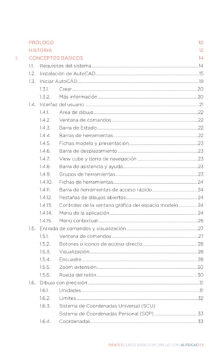 ÍNDICE | CURSO BÁSICO DE DIBUJO CON AUTOCAD | 5
	PRÓLOGO.............................................................................................................................10
	HISTORIA............................................................................................................................... 12
1.	 CONCEPTOS BÁSICOS....................................................................................................14
	 1.1.	 Requisitos del sistema................................................................................................... 14
	 1.2.	 Instalación de AutoCAD................................................................................................15
	 1.3.	 Iniciar AutoCAD................................................................................................................19
		 1.3.1.		 Crear....................................................................................................................20
		 1.3.2.		 Más información............................................................................................20
	 1.4.	 Interfaz del usuario..........................................................................................................21
		 1.4.1.		 Área de dibujo.................................................................................................22
		 1.4.2.		 Ventana de comandos................................................................................22
		 1.4.3.		 Barra de Estado..............................................................................................22
		 1.4.4.		 Barras de herramientas...............................................................................22
		 1.4.5.		 Fichas modelo y presentación................................................................23
		 1.4.6.		 Barra de desplazamiento...........................................................................23
		 1.4.7.		 View cube y barra de navegación.........................................................23
		 1.4.8.		 Barra de asistencia y ayuda......................................................................23
		 1.4.9.		 Grupos de herramientas.............................................................................23
		 1.4.10.	 Fichas de herramientas.............................................................................. 24
		 1.4.11.		 Barra de herramientas de acceso rápido.......................................... 24
		 1.4.12.		 Pestañas de dibujos abiertos.................................................................. 24
		 1.4.13.	 Controles de la ventana gráfica del espacio modelo.................. 24
		 1.4.14.	 Menú de la aplicación................................................................................. 24
		 1.4.15.	 Menú contextual.............................................................................................25
	 1.5.	 Entrada de comandos y visualización...................................................................27
		 1.5.1.		 Ventana de comandos................................................................................27
		 1.5.2.		 Botones o iconos de acceso directo................................................... 28
		 1.5.3.		 Visualización.................................................................................................... 28
		 1.5.4.		 Encuadre........................................................................................................... 28
		 1.5.5.		 Zoom extensión.............................................................................................30	
		 1.5.6.		 Rueda del ratón.............................................................................................30
	 1.6.	 Dibujo con precisión.......................................................................................................31
		 1.6.1.		 Unidades.............................................................................................................31
		 1.6.2.		 Limites.................................................................................................................32
		 1.6.3.		 Sistema de Coordenadas Universal (SCU).............................................
				 Sistema de Coordenadas Personal (SCP)........................................ 33
		 1.6.4.		 Coordenadas................................................................................................... 33
 