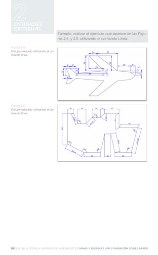 50 | ESCUELA TÉCNICA SUPERIOR DE INGENIEROS DE MINAS Y ENERGÍA | UPM | FUNDACIÓN GÓMEZ PARDO
ENTIDADES
DE DIBUJO
Ejemplo: realizar el ejercicio que aparece en las Figu-
ras 2.4. y 2.5. utilizando el comando Línea.
Figura 2.4.
Dibujo realizado utilizando el co-
mando línea.
Figura 2.5.
Dibujo realizado utilizando el co-
mando línea.
 