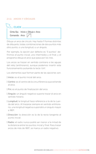 ENTIDADES DE DIBUJO | CURSO BÁSICO DE DIBUJO CON AUTOCAD | 51
2.1.2.	 ARCOS Y CÍRCULOS
Dibuja un arco de círculo. Hay hasta 11 formas distintas
de dibujarlo, todas combinaciones de dos puntos más
otro punto, o una longitud, o un ángulo.
Por ejemplo, la opción por defecto es ‘3 puntos’: de-
finimos el punto inicial, uno intermedio y el final, y el
programa dibuja el arco que pasa por los tres.
Los arcos se trazan en sentido contrario a las agujas
del reloj (antihorario), aunque podemos invertir este
funcionamiento pulsando la tecla ‘ctrl’.
Los elementos que forman parte de las opciones son:
| Inicio: es el punto inicial del arco.
| Centro: es el centro de la circunferencia que extiende
al arco.
| Fin: es el punto de finalización del arco.
| Ángulo: un ángulo negativo supone trazar el arco en
sentido horario.
| Longitud: la longitud hace referencia a la de la cuer-
da del arco. Al trazarse siempre en sentido antihora-
rio, una longitud negativa supondrá un ángulo mayor
a 180º.
| Dirección: la dirección es la de la recta tangente al
punto inicial.
| Radio: el radio nunca podrá ser menor a la mitad de
la distancia entre los puntos inicial y final. Para trazar
arcos de más de 180º, se marca un radio negativo.
Cinta Op.:	 Inicio ‣ Dibujo ‣ Arco
Comando:	Arco
CLICK
 