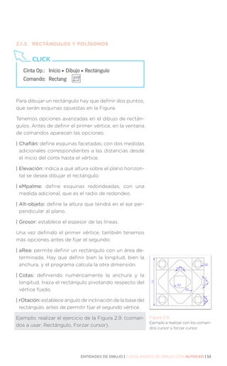 ENTIDADES DE DIBUJO | CURSO BÁSICO DE DIBUJO CON AUTOCAD | 53
Figura 2.9.
Ejemplo a realizar con los coman-
dos cursor y forzar cursor.
2.1.3.	 RECTÁNGULOS Y POLÍGONOS
Para dibujar un rectángulo hay que definir dos puntos,
que serán esquinas opuestas en la Figura.
Tenemos opciones avanzadas en el dibujo de rectán-
gulos. Antes de definir el primer vértice, en la ventana
de comandos aparecen las opciones:
| Chaflán: define esquinas facetadas, con dos medidas
adicionales correspondientes a las distancias desde
el inicio del corte hasta el vértice.
| Elevación: indica a qué altura sobre el plano horizon-
tal se desea dibujar el rectángulo.
| eMpalme: define esquinas redondeadas, con una
medida adicional, que es el radio de redondeo.
| Alt-objeto: define la altura que tendrá en el eje per-
pendicular al plano.
| Grosor: establece el espesor de las líneas.
Una vez definido el primer vértice, también tenemos
más opciones antes de fijar el segundo:
| aRea: permite definir un rectángulo con un área de-
terminada. Hay que definir bien la longitud, bien la
anchura, y el programa calcula la otra dimensión.
| Cotas: definiendo numéricamente la anchura y la
longitud, traza el rectángulo pivotando respecto del
vértice fijado.
| rOtación: establece ángulo de inclinación de la base del
rectángulo, antes de permitir fijar el segundo vértice.
Ejemplo: realizar el ejercicio de la Figura 2.9. (coman-
dos a usar: Rectángulo, Forzar cursor).
Cinta Op.:	 Inicio ‣ Dibujo ‣ Rectángulo
Comando:	Rectang
CLICK
 