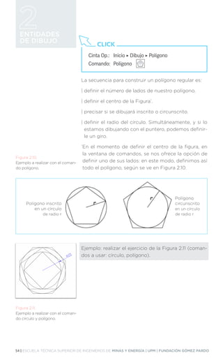 54 | ESCUELA TÉCNICA SUPERIOR DE INGENIEROS DE MINAS Y ENERGÍA | UPM | FUNDACIÓN GÓMEZ PARDO
ENTIDADES
DE DIBUJO
Cinta Op.: 	 Inicio ‣ Dibujo ‣ Polígono
Comando: 	Polígono
CLICK
La secuencia para construir un polígono regular es:
| definir el número de lados de nuestro polígono.
| definir el centro de la Figura*
.
| precisar si se dibujará inscrito o circunscrito.
| 
definir el radio del círculo. Simultáneamente, y si lo
estamos dibujando con el puntero, podemos definir-
le un giro.
*
En el momento de definir el centro de la figura, en
la ventana de comandos, se nos ofrece la opción de
definir uno de sus lados: en este modo, definimos así
todo el polígono, según se ve en Figura 2.10.
Ejemplo: realizar el ejercicio de la Figura 2.11 (coman-
dos a usar: círculo, polígono).
Figura 2.10.
Ejemplo a realizar con el coman-
do polígono.
Figura 2.11.
Ejemplo a realizar con el coman-
do círculo y polígono.
Polígono inscrito
en un círculo
de radio r
Polígono
circunscrito
en un círculo
de radio r
 