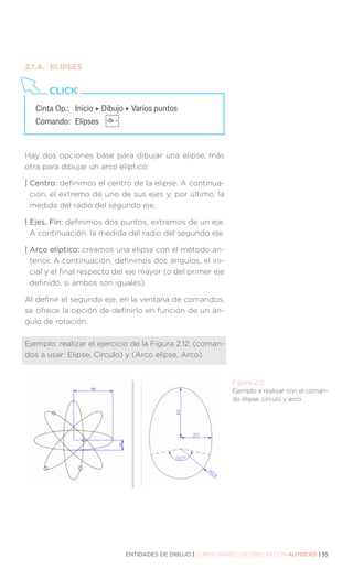 ENTIDADES DE DIBUJO | CURSO BÁSICO DE DIBUJO CON AUTOCAD | 55
Figura 2.12.
Ejemplo a realizar con el coman-
do elipse, círculo y arco.
2.1.4.	ELIPSES
Hay dos opciones base para dibujar una elipse, más
otra para dibujar un arco elíptico:
| Centro: definimos el centro de la elipse. A continua-
ción, el extremo de uno de sus ejes y, por último, la
medida del radio del segundo eje.
| Ejes, Fin: definimos dos puntos, extremos de un eje.
A continuación, la medida del radio del segundo eje.
| Arco elíptico: creamos una elipse con el método an-
terior. A continuación, definimos dos ángulos, el ini-
cial y el final respecto del eje mayor (o del primer eje
definido, si ambos son iguales).
Al definir el segundo eje, en la ventana de comandos,
se ofrece la opción de definirlo en función de un án-
gulo de rotación.
Ejemplo: realizar el ejercicio de la Figura 2.12. (coman-
dos a usar: Elipse, Círculo) y (Arco elipse, Arco).
Cinta Op.: 	 Inicio ‣ Dibujo ‣ Varios puntos
Comando: 	Elipses
CLICK
 