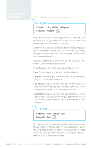 56 | ESCUELA TÉCNICA SUPERIOR DE INGENIEROS DE MINAS Y ENERGÍA | UPM | FUNDACIÓN GÓMEZ PARDO
ENTIDADES
DE DIBUJO 2.1.5.	 LÍNEAS AUXILIARES Y RAYOS
Una línea auxiliar se prolonga hasta el infinito y no
pertenece al dibujo, pero nos puede ser útil para crear
referencias, delimitar contornos, etc.
La forma más sencilla parte de definir dos puntos, por
los que pasará la recta. Una vez definido el primero,
podemos seguir definiendo más rectas que se inter-
sectarán en ese punto.
Podemos restringir la forma en que se dibuja la línea
auxiliar con las opciones iniciales:
| Hor: fuerza a que la línea sea paralela al eje X.
| Ver: fuerza a que la línea sea paralela al eje Y.
| ángUlo: fuerza a que la línea forme un determinado
ángulo con respecto al eje X.
| Bisectriz: fuerza a que la línea sea la bisectriz entre
una recta definida por dos primeros puntos y la defi-
nida por el primero y el tercero y sucesivos.
| Desfasar: fuerza a que la línea sea paralela a un ob-
jeto dado. Para ello, tenemos que definir una distan-
cia de desfase y un punto por el que pasará la línea
auxiliar.
Un rayo es como una línea auxiliar, pero que se pro-
longa hasta el infinito sólo en una dirección a partir
de un punto dado. Se define mediante dos puntos:
uno inicial, del que parte el rayo, y otro que nos da la
dirección en la que se prolonga.
Cinta Op.: 	 Inicio ‣ Dibujo ‣ Polígono
Comando: 	Polígono
CLICK
Cinta Op.: 	 Inicio ‣ Dibujo ‣ Rayo
Comando: 	Rayo
CLICK
 