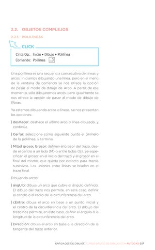 ENTIDADES DE DIBUJO | CURSO BÁSICO DE DIBUJO CON AUTOCAD | 57
2.2.	 OBJETOS COMPLEJOS
2.2.1.	POLILÍNEAS
Una polilínea es una secuencia consecutiva de líneas y
arcos. Iniciamos dibujando una línea, pero en el menú
de la ventana de comando se nos ofrece la opción
de pasar al modo de dibujo de Arco. A partir de ese
momento, sólo dibujaremos arcos, pero igualmente se
nos ofrece la opción de pasar al modo de dibujo de
líNeas.
Ya estemos dibujando arcos o líneas, se nos presentan
las opciones:
| desHacer: deshace el último arco o línea dibujado, y
continúa.
| Cerrar: selecciona como siguiente punto el primero
de la polilínea, y termina.
| 
Mitad grosor, Grosor: definen el grosor del trazo, des-
de el centro a un lado (M) o entre lados (G). Se espe-
cifican el grosor en el inicio del trazo y el grosor en el
final del mismo, que queda por defecto para trazos
sucesivos. Las uniones entre líneas se biselan en el
trazo final.
Dibujando arcos:
| ángUlo: dibuja un arco que cubre el ángulo definido.
El dibujo del trazo nos permite, en este caso, definir
el centro o el radio de la circunferencia del arco.
| cEntro: dibuja el arco en base a un punto inicial y
el centro de la circunferencia del arco. El dibujo del
trazo nos permite, en este caso, definir el ángulo o la
longitud de la circunferencia del arco.
| Dirección: dibuja el arco en base a la dirección de la
tangente del trazo anterior.
Cinta Op.: 	 Inicio ‣ Dibujo ‣ Polilínea
Comando: 	Polilínea
CLICK
 