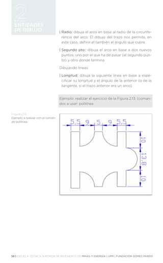 58 | ESCUELA TÉCNICA SUPERIOR DE INGENIEROS DE MINAS Y ENERGÍA | UPM | FUNDACIÓN GÓMEZ PARDO
ENTIDADES
DE DIBUJO | Radio: dibuja el arco en base al radio de la circunfe-
rencia del arco. El dibujo del trazo nos permite, en
este caso, definir el también el ángulo que cubre.
| Segundo pto.: dibuja el arco en base a dos nuevos
puntos, uno por el que ha de pasar (el segundo pun-
to) y otro donde termina
Dibujando líneas:
| Longitud: dibuja la siguiente línea en base a espe-
cificar su longitud y el ángulo de la anterior (o de la
tangente, si el trazo anterior era un arco).
Ejemplo: realizar el ejercicio de la Figura 2.13. (coman-
dos a usar: polilínea.
Figura 2.13.
Ejemplo a realizar con el coman-
do polilínea.
 