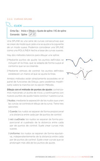 ENTIDADES DE DIBUJO | CURSO BÁSICO DE DIBUJO CON AUTOCAD | 59
2.2.2.	 CURVAS SPLINE
Una SPLINE es una serie de curvas consecutivas que
se crean de modo que cada una se ajuste a la siguiente
de un modo suave. Podemos considerar una SPLINE
como una POLILÍNEA hecha a base de curvas suaves.
Hay dos métodos básicos para dibujar una spline:
| 
Mediante puntos de ajuste: los puntos definidos se
incluyen en la línea, que se adapta de forma suave al
contorno que se va creando.
| 
Mediante vértices de control: los puntos definidos
establecen un marco al que se ajusta la línea.
Ambos métodos están directamente accesibles en el
panel de funciones de Dibujo, pero podemos modifi-
carlo sobre la marcha con la opción Método.
Dibujo con el método de puntos de ajuste: comenza-
mos marcando un punto de inicio, y continuamos con
nuevos puntos de ajuste hasta concluir nuestra curva.
| Nudos: mediante la separación de los nudos que unen
las curvas se controla el dibujo de la curva. Tiene tres
opciones:
| Cuerda: los nudos se separan de forma proporcional
a la distancia entre cada par de puntos de control.
| raíz cuaDrada: los nudos se separan de forma pro-
porcional al cuadrado de la distancia entre cada
par de puntos de control. Suele crear curvas más
suaves.
| Uniforme: los nudos se separan de forma equitati-
va, independientemente de la distancia entre cada
par de puntos de control. Suele crear curvas que se
prolongan más allá de los puntos de ajuste.
Cinta Op.: 	 Inicio ‣ Dibujo ‣ Ajuste de spline / VC de spline
Comando: 	Spline
CLICK
 
