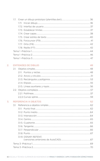 6 | ESCUELA TÉCNICA SUPERIOR DE INGENIEROS DE MINAS Y ENERGÍA | UPM | FUNDACIÓN GÓMEZ PARDO
	 1.7.	 Crear un dibujo prototipo (plantillas.dwt).......................................................... 36	
		 1.7.1.	 Iniciar dibujo.......................................................................................................... 36	
		 1.7.2.	 Interfaz de usuario...............................................................................................37
		 1.7.3.	 Establecer límites.................................................................................................37	
		 1.7.4.	Crear capas............................................................................................................ 38
		 1.7.5.	 Crear estilos de texto........................................................................................40	
		 1.7.6.	Forzcursor (F9)..................................................................................................... 41	
		 1.7.7.	 Orto (F8)................................................................................................................. 42	
		 1.7.8.	 Rejilla (F7)............................................................................................................... 42	
	 Tema 1 -Práctica 1......................................................................................................................44
	 Tema 1 -Práctica 2.....................................................................................................................46
	 Tema 1 -Práctica 3..................................................................................................................... 47
2.	 ENTIDADES DE DIBUJO.................................................................................................48	
	 2.1.	 Objetos simples...............................................................................................................48	
		 2.1.1.	 Puntos y rectas.....................................................................................................48	
		 2.1.2.	Arcos y círculos......................................................................................................51	
		 2.1.3.	Rectángulos y polígonos................................................................................. 53
		 2.1.4.	Elipses....................................................................................................................... 55
		 2.1.5.	Líneas auxiliares y rayos................................................................................... 56
	 2.2.	 Objetos complejos..........................................................................................................57
		 2.2.1.	Polilíneas...................................................................................................................57
		 2.2.2.	Curvas spline......................................................................................................... 59
3.	 REFERENCIA A OBJETOS.............................................................................................62
	 3.1.	 Referencia a objetos simples.................................................................................... 62
		 3.1.1.	 Punto final............................................................................................................... 62
		 3.1.2.	Punto medio..........................................................................................................64
		 3.1.3.	Intersección............................................................................................................64
		 3.1.4.	Centro....................................................................................................................... 65
		 3.1.5.	Cuadrante................................................................................................................ 65
		 3.1.6.	Tangente..................................................................................................................66
		 3.1.7.	Perpendicular........................................................................................................66
		 3.1.8.	Punto..........................................................................................................................67
		 3.1.9.	OSNAP, REFENT,
			 (versiones anteriores de AutoCAD)............................................................67
	 Tema 3 -Práctica 1..................................................................................................................... 69
	 Tema 3 -Práctica 2.................................................................................................................... 70
 