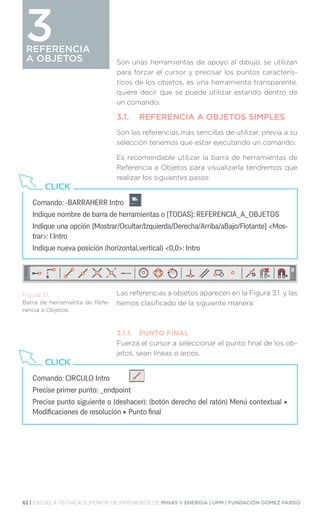 62 | ESCUELA TÉCNICA SUPERIOR DE INGENIEROS DE MINAS Y ENERGÍA | UPM | FUNDACIÓN GÓMEZ PARDO
REFERENCIA
A OBJETOS
REFERENCIA
A OBJETOS
3
Son unas herramientas de apoyo al dibujo, se utilizan
para forzar el cursor y precisar los puntos caracterís-
ticos de los objetos, es una herramienta transparente,
quiere decir que se puede utilizar estando dentro de
un comando.
3.1.	 REFERENCIA A OBJETOS SIMPLES
Son las referencias más sencillas de utilizar, previa a su
selección tenemos que estar ejecutando un comando.
Es recomendable utilizar la barra de herramientas de
Referencia a Objetos para visualizarla tendremos que
realizar los siguientes pasos:
Las referencias a objetos aparecen en la Figura 3.1. y las
hemos clasificado de la siguiente manera:
3.1.1.	 PUNTO FINAL
Fuerza el cursor a seleccionar el punto final de los ob-
jetos, sean líneas o arcos.
Comando: -BARRAHERR Intro
Indique nombre de barra de herramientas o [TODAS]: REFERENCIA_A_OBJETOS
Indique una opción [Mostrar/Ocultar/Izquierda/Derecha/Arriba/aBajo/Flotante] Mos-
trar: I Intro
Indique nueva posición (horizontal,vertical) 0,0: Intro
CLICK
Comando: CIRCULO Intro
Precise primer punto: _endpoint
Precise punto siguiente o (deshacer): (botón derecho del ratón) Menú contextual ‣
Modificaciones de resolución ‣ Punto final
CLICK
Figura 3.1.
Barra de herramienta de Refe-
rencia a Objetos.
 
