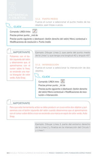 64 | ESCUELA TÉCNICA SUPERIOR DE INGENIEROS DE MINAS Y ENERGÍA | UPM | FUNDACIÓN GÓMEZ PARDO
REFERENCIA
A OBJETOS 3.1.2.	 PUNTO MEDIO
Fuerza el cursor a seleccionar el punto medio de los
objetos, sean líneas o arcos.
Ejemplo: Dibujar Línea 2, que parta del punto medio
de la Línea 1 y que tenga una longitud 40 y ángulo 45°.
3.1.3.	INTERSECCIÓN
Fuerza el cursor a seleccionar la intersección de dos
objetos.
Ejemplo: Dibujar Línea 3, parte del extremo derecho
de la Línea 2 y finaliza en la intersección del Círculo 1
y Línea 1.
Comando: LINEA Intro
Precise primer punto: _mid de
Precise punto siguiente o (deshacer): (botón derecho del ratón) Menú contextual ‣
Modificaciones de resolución ‣ Punto medio
CLICK
Pulsamos con el bo-
tón izquierdo del ratón
y observamos que, al
aproximarnos con el
cursor sobre la línea,
se enciende una mar-
ca triangular de color
verde, Auto Snap.
IMPORTANTE
Comando: LINEA Intro
Precise primer punto: _int de
Precise punto siguiente o (deshacer): (botón derecho
del ratón) Menú contextual ‣ Modificaciones de reso-
lución ‣ Intersección.
CLICK
Para que esta herramienta actúe se debe producir un cruce entre dos objetos y pul-
saremos con el botón izquierdo del ratón cuando observemos que al aproximarnos
con el cursor sobre dicho cruce se enciende una marca en equis de color verde, Auto
Snap.
IMPORTANTE
 