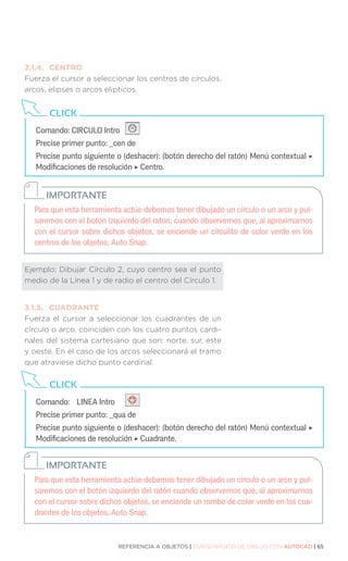 REFERENCIA A OBJETOS | CURSO BÁSICO DE DIBUJO CON AUTOCAD | 65
Para que esta herramienta actúe debemos tener dibujado un círculo o un arco y pul-
saremos con el botón izquierdo del ratón; cuando observemos que, al aproximarnos
con el cursor sobre dichos objetos, se enciende un circulito de color verde en los
centros de los objetos, Auto Snap.
IMPORTANTE
Para que esta herramienta actúe debemos tener dibujado un círculo o un arco y pul-
saremos con el botón izquierdo del ratón cuando observemos que, al aproximarnos
con el cursor sobre dichos objetos, se enciende un rombo de color verde en los cua-
drantes de los objetos, Auto Snap.
IMPORTANTE
3.1.4.	CENTRO
Fuerza el cursor a seleccionar los centros de círculos,
arcos, elipses o arcos elipticos.
Ejemplo: Dibujar Círculo 2, cuyo centro sea el punto
medio de la Línea 1 y de radio el centro del Círculo 1.
3.1.5.	CUADRANTE
Fuerza el cursor a seleccionar los cuadrantes de un
círculo o arco, coinciden con los cuatro puntos cardi-
nales del sistema cartesiano que son: norte, sur, este
y oeste. En el caso de los arcos seleccionará el tramo
que atraviese dicho punto cardinal.
Comando: CIRCULO Intro
Precise primer punto: _cen de
Precise punto siguiente o (deshacer): (botón derecho del ratón) Menú contextual ‣
Modificaciones de resolución ‣ Centro.
CLICK
Comando:	 LINEA Intro
Precise primer punto: _qua de
Precise punto siguiente o (deshacer): (botón derecho del ratón) Menú contextual ‣
Modificaciones de resolución ‣ Cuadrante.
CLICK
 