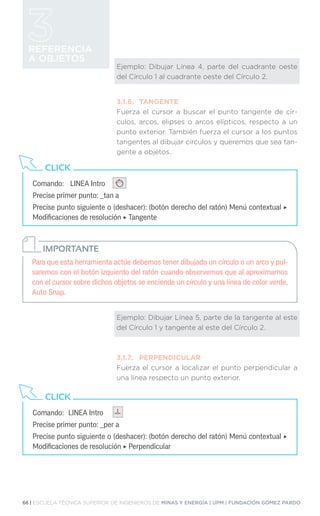 66 | ESCUELA TÉCNICA SUPERIOR DE INGENIEROS DE MINAS Y ENERGÍA | UPM | FUNDACIÓN GÓMEZ PARDO
REFERENCIA
A OBJETOS
Ejemplo: Dibujar Línea 4, parte del cuadrante oeste
del Círculo 1 al cuadrante oeste del Círculo 2.
3.1.6.	TANGENTE
Fuerza el cursor a buscar el punto tangente de cír-
culos, arcos, elipses o arcos elípticos, respecto a un
punto exterior. También fuerza el cursor a los puntos
tangentes al dibujar círculos y queremos que sea tan-
gente a objetos.
Ejemplo: Dibujar Línea 5, parte de la tangente al este
del Círculo 1 y tangente al este del Círculo 2.
3.1.7.	PERPENDICULAR
Fuerza el cursor a localizar el punto perpendicular a
una línea respecto un punto exterior.
Comando:	 LINEA Intro
Precise primer punto: _tan a
Precise punto siguiente o (deshacer): (botón derecho del ratón) Menú contextual ‣
Modificaciones de resolución ‣ Tangente
CLICK
Comando:	 LINEA Intro
Precise primer punto: _per a
Precise punto siguiente o (deshacer): (botón derecho del ratón) Menú contextual ‣
Modificaciones de resolución ‣ Perpendicular
CLICK
Para que esta herramienta actúe debemos tener dibujado un círculo o un arco y pul-
saremos con el botón izquierdo del ratón cuando observemos que al aproximarnos
con el cursor sobre dichos objetos se enciende un círculo y una línea de color verde,
Auto Snap.
IMPORTANTE
 