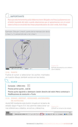 REFERENCIA A OBJETOS | CURSO BÁSICO DE DIBUJO CON AUTOCAD | 67
Para que esta herramienta actúe debemos tener dibujado una línea y pulsaremos con
el botón izquierdo del ratón cuando observemos que al aproximarnos con el cursor
sobre la línea se enciende dos líneas perpendiculares de color verde, Auto Snap.
IMPORTANTE
Ejemplo: Dibujar Línea 6, parte de la intersección de la
Línea 2 y 3, perpendicular a la Línea 1.
3.1.8.	PUNTO
Fuerza el cursor a seleccionar los puntos insertados
en nuestro dibujo, también actúa con los textos.
3.1.9.	 OSNAP, (REFENT, VERSIONES ANTERIORES
	 DE AUTOCAD)
AutoCAD mediante este botón situado en la barra de
estado según Figura 3.4, nos permite seleccionar va-
rias referencias a objetos, se activa y desactiva.
Figura 3.3.
Ejemplo de práctica con referen-
cias a objetos.
Figura 3.4.
OSNAP en la barra de estado.
Comando:	 LÍNEA Intro
Precise primer punto: _nod de
Precise punto siguiente o (deshacer): (botón derecho del ratón) Menú contextual ‣
Modificaciones de resolución ‣ Punto
CLICK
 