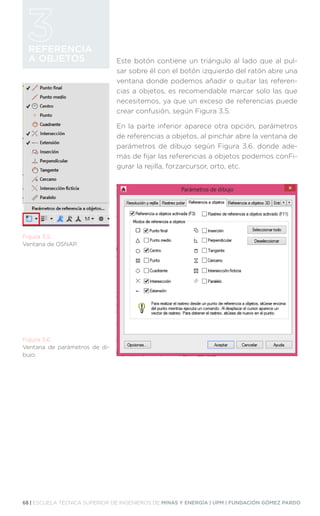 68 | ESCUELA TÉCNICA SUPERIOR DE INGENIEROS DE MINAS Y ENERGÍA | UPM | FUNDACIÓN GÓMEZ PARDO
REFERENCIA
A OBJETOS Este botón contiene un triángulo al lado que al pul-
sar sobre él con el botón izquierdo del ratón abre una
ventana donde podemos añadir o quitar las referen-
cias a objetos, es recomendable marcar solo las que
necesitemos, ya que un exceso de referencias puede
crear confusión, según Figura 3.5.
En la parte inferior aparece otra opción, parámetros
de referencias a objetos, al pinchar abre la ventana de
parámetros de dibujo según Figura 3.6. donde ade-
más de fijar las referencias a objetos podemos conFi-
gurar la rejilla, forzarcursor, orto, etc.
Figura 3.5.
Ventana de OSNAP.
Figura 3.6.
Ventana de parámetros de di-
bujo.
 