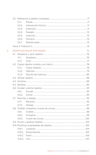 ÍNDICE | CURSO BÁSICO DE DIBUJO CON AUTOCAD | 7
	 3.2.	 Referencia a objetos complejas.................................................................................71
		 3.2.1.		 Desde....................................................................................................................71
		 3.2.2.		 Intersección ficticia........................................................................................71
		 3.2.3.		 Extensión............................................................................................................71
		 3.2.4.		 Paralelo...............................................................................................................72
		 3.2.5.		 Inserción.............................................................................................................72
		 3.2.6.		 Cercano..............................................................................................................72
		 3.2.7.		 Rastreo polar...................................................................................................73
	 Tema 3 -Práctica 3....................................................................................................................74
4.	 MODIFICACIÓN DE ENTIDADES................................................................................. 76
	 4.1.	 Desplazar y girar objetos.............................................................................................76
		 4.1.1.		 Desplazar...........................................................................................................76
		 4.1.2.		 Girar......................................................................................................................77
	 4.2.	 Copiar objetos simples y en matriz........................................................................78
		 4.2.1.		 Copiar objetos.................................................................................................78
		 4.2.2.		 Matrices............................................................................................................. 79
		 4.2.3.		 Edición de matrices..................................................................................... 86
	 4.3.	 Alinear objetos................................................................................................................. 88
	 4.4.	Simetría............................................................................................................................... 89
	 4.5.	Desfase................................................................................................................................90
	 4.6.	 Escalar y estirar objetos.............................................................................................. 93
		 4.6.1.		 Escalar................................................................................................................ 93
		 4.6.2.	Estirar.................................................................................................................94
	 4.7.	 Recortar y alargar........................................................................................................... 95
		 4.7.1.		 Recortar............................................................................................................. 95
		 4.7.2.		 Alargar................................................................................................................97
	 4.8.	 Chaflán, empalme y fusión de curvas................................................................... 98
		 4.8.1.		 Chaflán............................................................................................................... 98
		 4.8.2.	Empalme...........................................................................................................99
		 4.8.3.	 Fusión de curvas.........................................................................................100
	 4.9.	 Dividir y graduar objetos...........................................................................................102
	 4.10.	Modificar propiedades de objetos....................................................................... 104
		 4.10.1	.	 Longitud.......................................................................................................... 104
		 4.10.2.	Descomponer................................................................................................105
		 4.10.3.	Partir.................................................................................................................. 106
		 4.10.4.	Unir.....................................................................................................................107
 