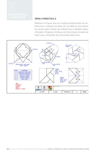 70 | ESCUELA TÉCNICA SUPERIOR DE INGENIEROS DE MINAS Y ENERGÍA | UPM | FUNDACIÓN GÓMEZ PARDO
REFERENCIA
A OBJETOS TEMA 3 PRÁCTICA 2
Realizar la Figura que se muestra practicando las re-
ferencias a objetos simples. En la tabla se enumeran
las rectas para utilizar las referencias a objetos espe-
cificadas. Empezar el dibujo con las líneas a trazos de
color azul, utilizando los comandos descritos.
 