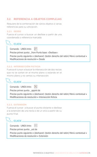 REFERENCIA A OBJETOS | CURSO BÁSICO DE DIBUJO CON AUTOCAD | 71
3.2.	 REFERENCIA A OBJETOS COMPLEJAS
Requiere de la combinación de varios objetos o varias
referencias para su utilización.
3.2.1.	DESDE
Fuerza el cursor a buscar un desfase a partir de una
coordenada o referencia marcada.
3.2.2.	 INTERSECCIÓN FICTICIA
Fuerza el cursor a buscar la intersección de dos rectas
que no se cortan en el mismo plano o estando en el
mismo plano y no vemos su intersección.
3.2.3.	EXTENSIÓN
Fuerza el cursor a buscar el punto distante o desfase
a la extensión de una recta o de un arco a partir de su
punto final.
Comando:	 LINEA Intro
Precise primer punto: _from Punto base: Desfase:
Precise punto siguiente o (deshacer): (botón derecho del ratón) Menú contextual ‣
Modificaciones de resolución ‣ Desde
CLICK
Comando:	 LINEA Intro
Precise primer punto: _appint de
Precise punto siguiente o (deshacer): (botón derecho del ratón) Menú contextual ‣
Modificaciones de resolución ‣ Intersección ficticia
CLICK
Comando:	 LINEA Intro
Precise primer punto: _ext de
Precise punto siguiente o (deshacer): (botón derecho del ratón) Menú contextual ‣
Modificaciones de resolución ‣ Extensión
CLICK
 