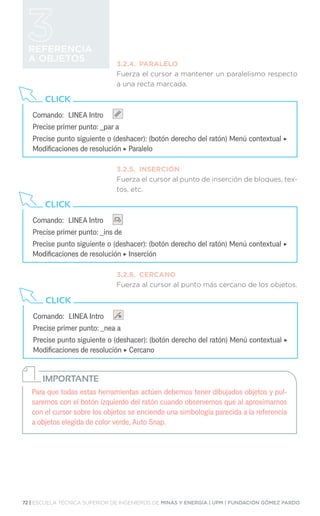 72 | ESCUELA TÉCNICA SUPERIOR DE INGENIEROS DE MINAS Y ENERGÍA | UPM | FUNDACIÓN GÓMEZ PARDO
REFERENCIA
A OBJETOS 3.2.4.	PARALELO
Fuerza el cursor a mantener un paralelismo respecto
a una recta marcada.
3.2.5.	INSERCIÓN
Fuerza el cursor al punto de inserción de bloques, tex-
tos, etc.
3.2.6.	CERCANO
Fuerza al cursor al punto más cercano de los objetos.
Comando:	 LINEA Intro
Precise primer punto: _par a
Precise punto siguiente o (deshacer): (botón derecho del ratón) Menú contextual ‣
Modificaciones de resolución ‣ Paralelo
CLICK
Comando:	 LINEA Intro
Precise primer punto: _ins de
Precise punto siguiente o (deshacer): (botón derecho del ratón) Menú contextual ‣
Modificaciones de resolución ‣ Inserción
CLICK
Comando:	 LINEA Intro
Precise primer punto: _nea a
Precise punto siguiente o (deshacer): (botón derecho del ratón) Menú contextual ‣
Modificaciones de resolución ‣ Cercano
CLICK
Para que todas estas herramientas actúen debemos tener dibujados objetos y pul-
saremos con el botón izquierdo del ratón cuando observemos que al aproximarnos
con el cursor sobre los objetos se enciende una simbología parecida a la referencia
a objetos elegida de color verde, Auto Snap.
IMPORTANTE
 