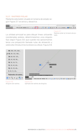 REFERENCIA A OBJETOS | CURSO BÁSICO DE DIBUJO CON AUTOCAD | 73
3.2.7.	 RASTREO POLAR
Mediante este botón situado en la barra de estado se-
gún Figura 3.7. se activa y desactiva.
La utilidad principal es para dibujar líneas utilizando
coordenadas polares, determinaremos unos ángulos
fijos según Figura 3.8. que cuando nos aproximamos
lanza una proyección llamada rutas de alineación y
sobre ella introducimos la distancia a llevar, Figura 3.9.
Figura 3.7.
Rastreo polar en la barra de es-
tado.
Figura 3.8.
Ángulos de rastreo.
Figura 3.9.
Ejemplo de rastreo de ángulos.
 